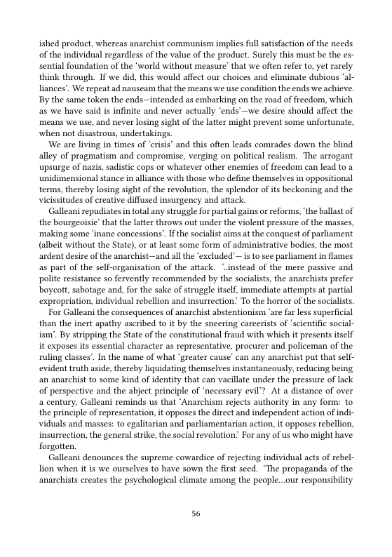 ished product, whereas anarchist communism implies full satisfaction of the needs of the individual regardless of the value of the product. Surely this must be the es- sential foundation of the ‘world without measure’ that we often refer to, et rarely. think through. If we did, this would affect our choices and climinate dubious ‘al- liances’. We repeat ad nausea that the means we use condition the ends we achicve. By the same token the ends—intended as embarking on the road of freedom, which as we have said is infinite and never actually ‘ends’—we desire should affect the ‘means we use, and never losing sight of the latter might prevent some unfortunate, when not disastrous, undertakings.  ‘We are living in times of ‘crisis’ and this often leads comrades down the blind alley of pragmatism and compromise, verging on political realism. The arrogant ‘upsurge of nazis, sadistic cops or whatever other enemies of freedom can lead to a unidimensional stance in alliance with those who define themselves in oppositional terms, thereby losing sight of the revolution, the splendor ofits beckoning and the vicissitudes of creative diffused insurgency and attack.  Galleani repudiates in total any struggle for partial gains or reforms,‘the ballast of the bourgeoisie’ that the latter throws out under the violent pressure of the masses, ‘making some ‘inane concessions” If the socialis aims at the conquest of parliament (albeit without the State), or at least some form of administrative bodies, the most ardent desire of the anarchist—and all the ‘excluded’— s to see parliament in flames as part of the self-organisation of the attack. *.instead of the mere passive and polite resistance so fervently recommended by the socialists, the anarchists prefer boycott, sabotage and, for the sake of struggle itself, immediate attempts at partial expropriation, individual rebellion and insurrection” To the horror of the socialists.  For Gallean the consequences of anarchist abstentionism ‘are far less superficial than the inert apathy ascribed to it by the sneering careerists of scientific social- ism’. By stripping the State of the constitutional fraud with which it presents tself it exposes its essential character as representative, procurer and policeman of the ruling classes’. In the name of what ‘greater cause’ can any anarchist put that self- evident truth aside, thereby liquidating themselves instantancously, reducing being an anarchist to some kind of identity that can vacillate under the pressure of lack of perspective and the abject principle of ‘necessary evil’? At a distance of over a century, Galleani reminds us that “Anarchism rejects authority in any form: to the principle of representation, it opposes the direct and independent action of in viduals and masses: to egalitarian and parliamentarian action, it opposes rebellion, insurrection, the general strike, the social revolution” For any of us who might have forgotten  Galleani denounces the supreme cowardice of rejecting individual acts of rebel- Tion when it s we ourselves to have sown the first sced. “The propaganda of the anarchists creates the psychological climate among the people..our responsibility  56 